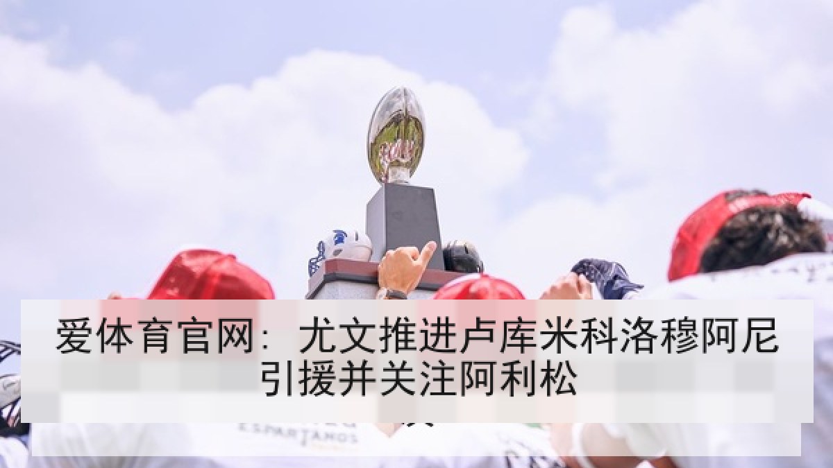 爱体育官网: 尤文推进卢库米科洛穆阿尼引援并关注阿利松