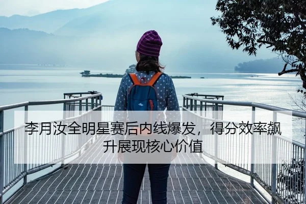 李月汝全明星赛后内线爆发，得分效率飙升展现核心价值