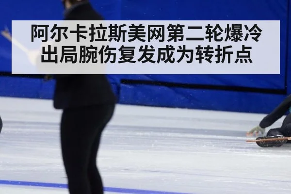 阿尔卡拉斯美网第二轮爆冷出局腕伤复发成为转折点